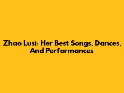 Zhao Lusi: Her Best Songs, Dances, And Performances