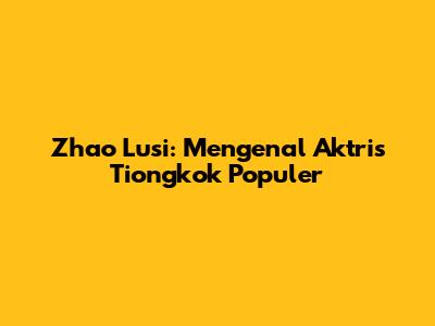Zhao Lusi: Mengenal Aktris Tiongkok Populer