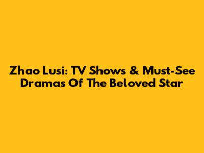 Zhao Lusi: TV Shows & Must-See Dramas Of The Beloved Star