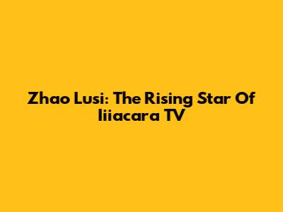 Zhao Lusi: The Rising Star Of Iiiacara TV