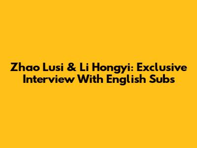 Zhao Lusi & Li Hongyi: Exclusive Interview With English Subs