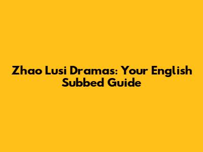 Zhao Lusi Dramas: Your English Subbed Guide