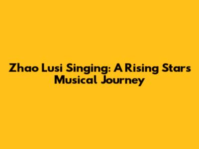 Zhao Lusi Singing: A Rising Star's Musical Journey