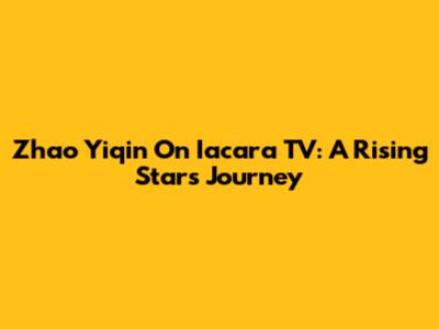 Zhao Yiqin On Iacara TV: A Rising Star's Journey