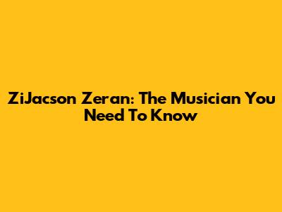 ZiJacson Zeran: The Musician You Need To Know