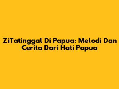 ZiTatinggal Di Papua: Melodi Dan Cerita Dari Hati Papua