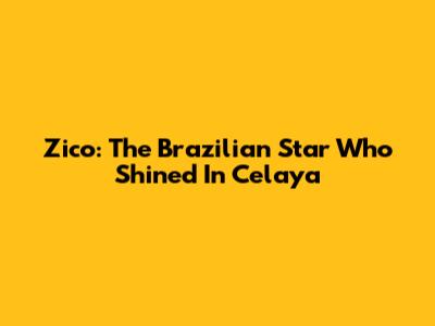 Zico: The Brazilian Star Who Shined In Celaya
