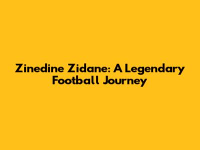 Zinedine Zidane: A Legendary Football Journey