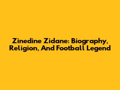 Zinedine Zidane: Biography, Religion, And Football Legend