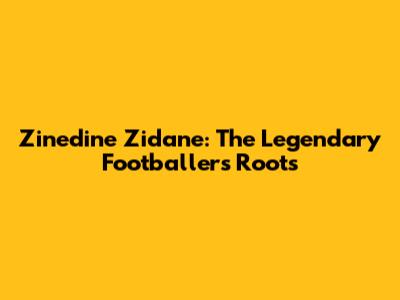 Zinedine Zidane: The Legendary Footballer's Roots
